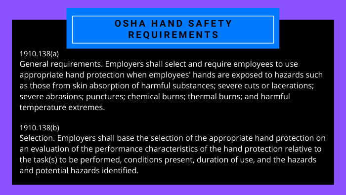 1910.138(a) General requirements. Employers shall select and require employees to use appropriate hand protection when employees' hands are exposed to hazards such as those from skin absorption of harmful substances; severe cuts or lacerations; severe abrasions; punctures; chemical burns; thermal burns; and harmful temperature extremes. 1910.138(b) Selection. Employers shall base the selection of the appropriate hand protection on an evaluation of the performance characteristics of the hand protection relative to the task(s) to be performed, conditions present, duration of use, and the hazards and potential hazards identified.