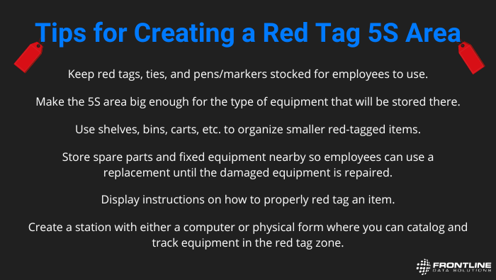 A list of tips for creating a red tag 5s area. These are the tips. Store spare parts and fixed equipment nearby so employees can use a replacement until the damaged equipment is repaired. Keep red tags, ties, and pens/markers stocked for employees to use. Make the 5S area big enough for the type of equipment that will be stored there. Use shelves, bins, carts, etc. to organize smaller red-tagged items. Display instructions on how to properly red tag an item. Create a station with either a computer or physical form where you can catalog and track equipment in the red tag zone.