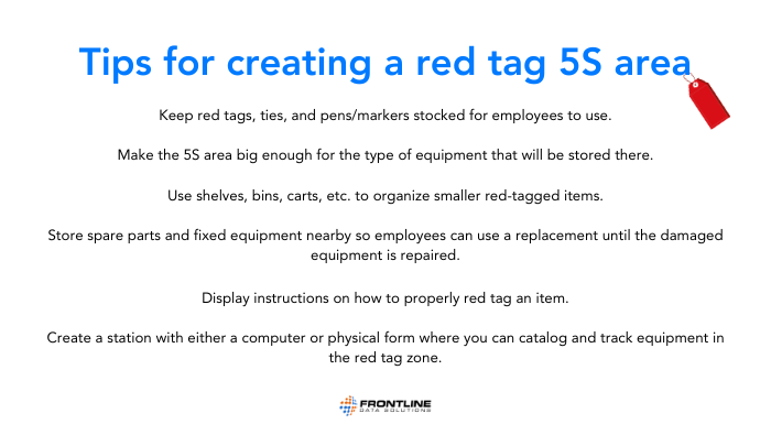 A list of tips for creating a red tag 5s area. These are the tips. Store spare parts and fixed equipment nearby so employees can use a replacement until the damaged equipment is repaired. Keep red tags, ties, and pens/markers stocked for employees to use. Make the 5S area big enough for the type of equipment that will be stored there. Use shelves, bins, carts, etc. to organize smaller red-tagged items. Display instructions on how to properly red tag an item. Create a station with either a computer or physical form where you can catalog and track equipment in the red tag zone.