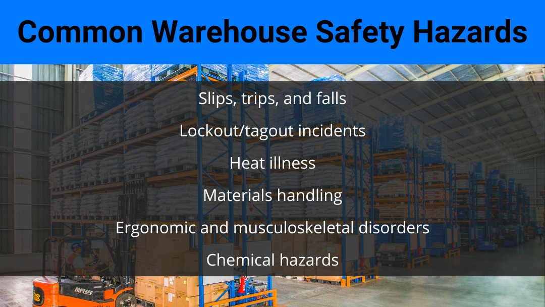 warehouse safety hazards Slips, trips, falls, lockout tagout incidents, materials handling, heat illness, ergonomic and musculoskeletal disorders, and chemical hazards are the most common warehouse safety hazards.