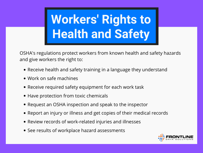 OSHA's regulations protect workers from known health and safety hazards and give workers the right to receive health and safety training in a language they understand, work on safe machines, receive required safety equipment for each work task, have protection from toxic chemicals, request an OSHA inspection and speak to the inspector, report an injury or illness and get copies of their medical records, review records of work-related injuries and illnesses, and see results of workplace hazard assessments. 