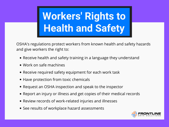 OSHA's regulations protect workers from known health and safety hazards and give workers the right to receive health and safety training in a language they understand, work on safe machines, receive required safety equipment for each work task, have protection from toxic chemicals, request an OSHA inspection and speak to the inspector, report an injury or illness and get copies of their medical records, review records of work-related injuries and illnesses, and see results of workplace hazard assessments.