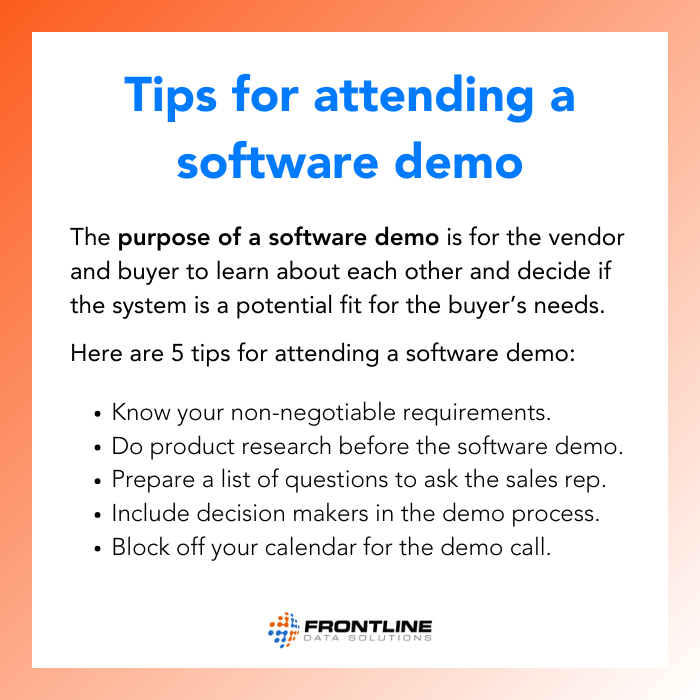 TIPS FOR ATTENDING A SOFTWARE DEMO The purpose of a software demo is for the vendor and buyer to learn about each other and decide if the system is a potential fit for the buyer’s needs. Here are 5 tips for attending a software demo. Know your non-negotiable requirements. Do product research before the software demo. Prepare a list of questions to ask the sales rep. Include decision makers in the demo process, and block off your calendar for the demo call.